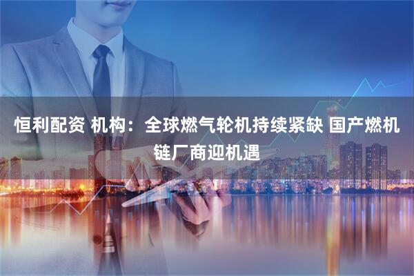 恒利配资 机构：全球燃气轮机持续紧缺 国产燃机链厂商迎机遇