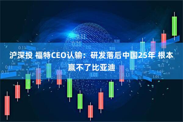 沪深投 福特CEO认输：研发落后中国25年 根本赢不了比亚迪