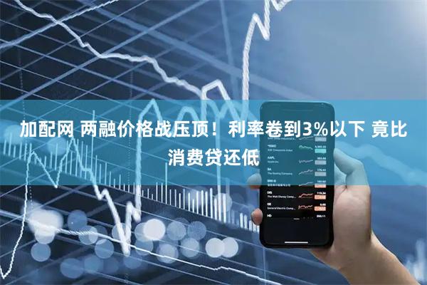 加配网 两融价格战压顶！利率卷到3%以下 竟比消费贷还低