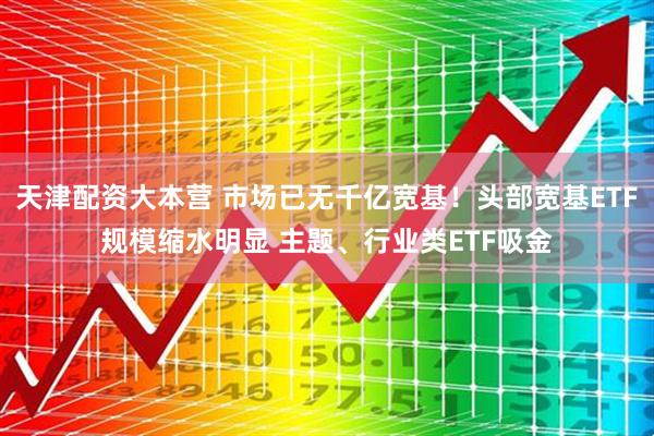 天津配资大本营 市场已无千亿宽基！头部宽基ETF规模缩水明显 主题、行业类ETF吸金