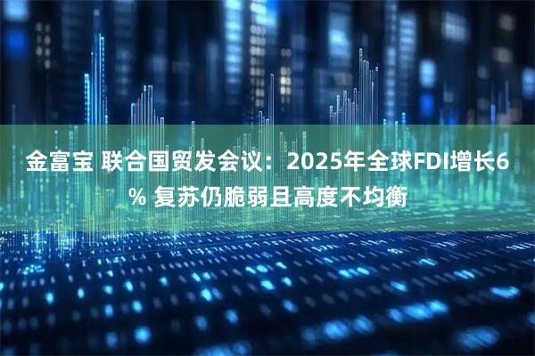 金富宝 联合国贸发会议：2025年全球FDI增长6% 复苏仍脆弱且高度不均衡