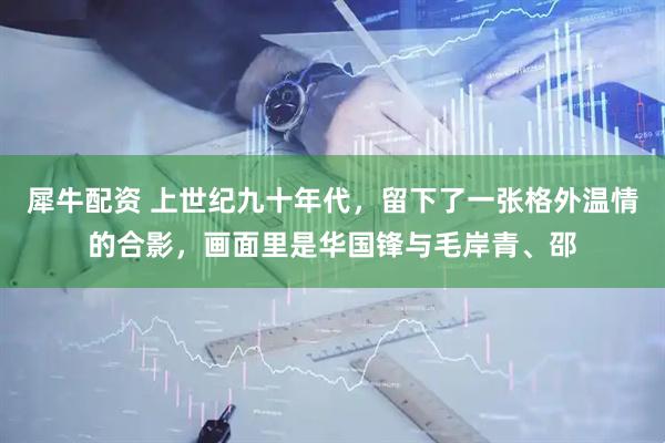 犀牛配资 上世纪九十年代，留下了一张格外温情的合影，画面里是华国锋与毛岸青、邵