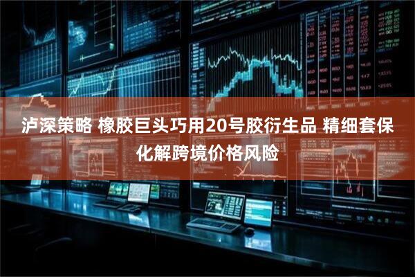 泸深策略 橡胶巨头巧用20号胶衍生品 精细套保化解跨境价格风险