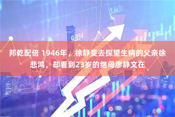 邦乾配倍 1946年，徐静斐去探望生病的父亲徐悲鸿，却看到23岁的继母廖静文在