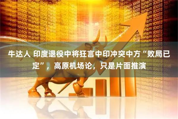 牛达人 印度退役中将狂言中印冲突中方“败局已定”，高原机场论，只是片面推演