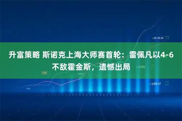 升富策略 斯诺克上海大师赛首轮：雷佩凡以4-6不敌霍金斯，遗憾出局