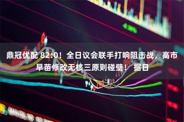 鼎冠优配 82:0！全日议会联手打响阻击战，高市早苗修改无核三原则碰壁！ 据日