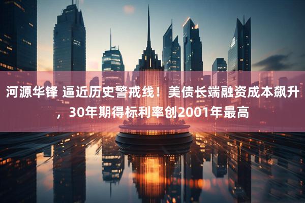 河源华锋 逼近历史警戒线！美债长端融资成本飙升，30年期得标利率创2001年最高